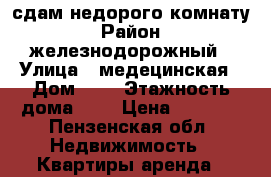 сдам недорого комнату › Район ­ железнодорожный › Улица ­ медецинская › Дом ­ 8 › Этажность дома ­ 4 › Цена ­ 5 000 - Пензенская обл. Недвижимость » Квартиры аренда   